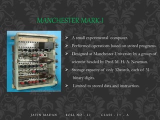 MANCHESTER MARK-I
 A small experimental computer.
 Performed operations based on stored programs.
 Designed at Manchester University by a group of
scientist headed by Prof. M. H. A. Newman.
 Storage capacity of only 32words, each of 31
binary digits.
 Limited to stored data and instruction.
J A T I N M A D A N R O L L N O : 1 1 C L A S S : 1 1 - A
 