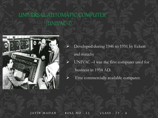 UNIVERSAL AUTOMATIC COMPUTER
(UNIVAC-I)
 Developed during 1946 to 1951 by Eckert
and mauchy
 UNIVAC –I was the first computer used for
business in 1954 AD.
 First commercially available computer.
J A T I N M A D A N R O L L N O : 1 1 C L A S S : 1 1 - A
 