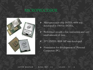 MICROPROCESSOR
 Microprocessor chip INTEL 4004 was
developed in 1969 by INTEL.
 Performed on only a few instruction and very
small amount of data.
 1971 INTEL 8008 MP was developed.
 Foundation for development of Personal
Computers (PC).
J A T I N M A D A N R O L L N O : 1 1 C L A S S : 1 1 - A
 