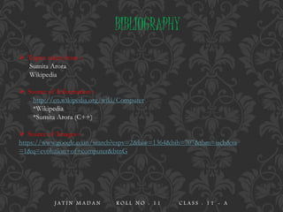BIBLIOGRAPHY
 Topics taken from :-
Sumita Arora
Wikipedia
 Source of Information :-
http://en.wikipedia.org/wiki/Computer
*Wikipedia
*Sumita Arora (C++)
 Source of Images :-
https://www.google.co.in/search?espv=2&biw=1364&bih=707&tbm=isch&sa
=1&q=evolution+of+computer&btnG
J A T I N M A D A N R O L L N O : 1 1 C L A S S : 1 1 - A
 