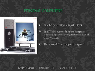 PERSONAL COMPUTERS
 First PC (with MP)developed in 1974.
 In 1977 first successful micro computer
(pc) developed by a young technician named
Stere Wozniak.
 This was called the computer :- Apple-1
J A T I N M A D A N R O L L N O : 1 1 C L A S S : 1 1 - A
 