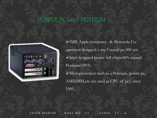 IMB, Apple computer , & Motorola Co-
operated designed a mp Caused pc 600 ser.
Intel designed power full chipin40’s caused
Pentium(1993).
Microprocessor such as a Pentium, power pc,
AMD,IBM,etc are used as CPU of pc’s since
1995.
POWER PC 600/ PENTIUM
J A T I N M A D A N R O L L N O : 1 1 C L A S S : 1 1 - A
 