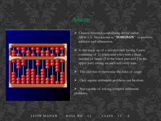  Chinese invented a calculating device called
ABACUS. Also known as “SOROBAN” to perform
addition and subtraction.
 It was made up of a wooden rack having 2 parts
consisting of 11 horizontal wires with a fixed
number of beads (5 in the lower part and 2 in the
upper part) strung on each and every wire.
 The user has to memorize the rules of usage.
 Only regular arithmetic problems can be done.
 Not capable of solving complex arithmetic
problems.
Abacus
J A T I N M A D A N R O L L N O : 1 1 C L A S S : 1 1 - A
 