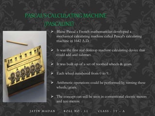 PASCAL’S CALCULATING MACHINE
(PASCALINE)
 Blaise Pascal a French mathematician developed a
mechanical calculating machine called Pascal’s calculating
machine in 1642 A.D.
 It was the first real desktop machine calculating device that
could add and subtract.
 It was built up of a set of toothed wheels & gears.
 Each wheel numbered from 0 to 9.
 Arithmetic operations could be performed by turning these
wheels/gears.
 The concept can still be seen in conventional electric meters
and taxi meters.
J A T I N M A D A N R O L L N O : 1 1 C L A S S : 1 1 - A
 
