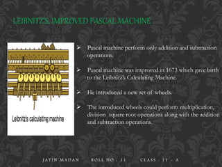 LEIBNITZ’S, IMPROVED PASCAL MACHINE
 Pascal machine perform only addition and subtraction
operations.
 Pascal machine was improved in 1673 which gave birth
to the Leibnitz’s Calculating Machine.
 He introduced a new set of wheels.
 The introduced wheels could perform multiplication,
division square root operations along with the addition
and subtraction operations.
J A T I N M A D A N R O L L N O : 1 1 C L A S S : 1 1 - A
 