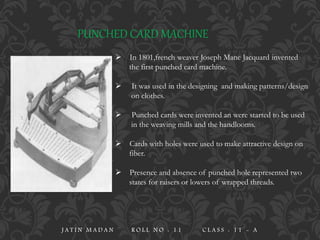 PUNCHED CARD MACHINE
 In 1801,french weaver Joseph Mane Jacquard invented
the first punched card machine.
 It was used in the designing and making patterns/design
on clothes.
 Punched cards were invented an were started to be used
in the weaving mills and the handlooms.
 Cards with holes were used to make attractive design on
fiber.
 Presence and absence of punched hole represented two
states for raisers or lowers of wrapped threads.
J A T I N M A D A N R O L L N O : 1 1 C L A S S : 1 1 - A
 