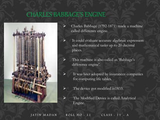 CHARLES BABBAGE’S ENGINE
 Charles Babbage (1792-1871) made a machine
called difference engine.
 It could evaluate accurate algebraic expression
and mathematical tasks up to 20 decimal
places.
 This machine is also called as ‘Babbage's
difference engine’.
 It was later adopted by insurances companies
for computing life tables.
 The device got modified in1833.
 The Modified Device is called Analytical
Engine.
J A T I N M A D A N R O L L N O : 1 1 C L A S S : 1 1 - A
 