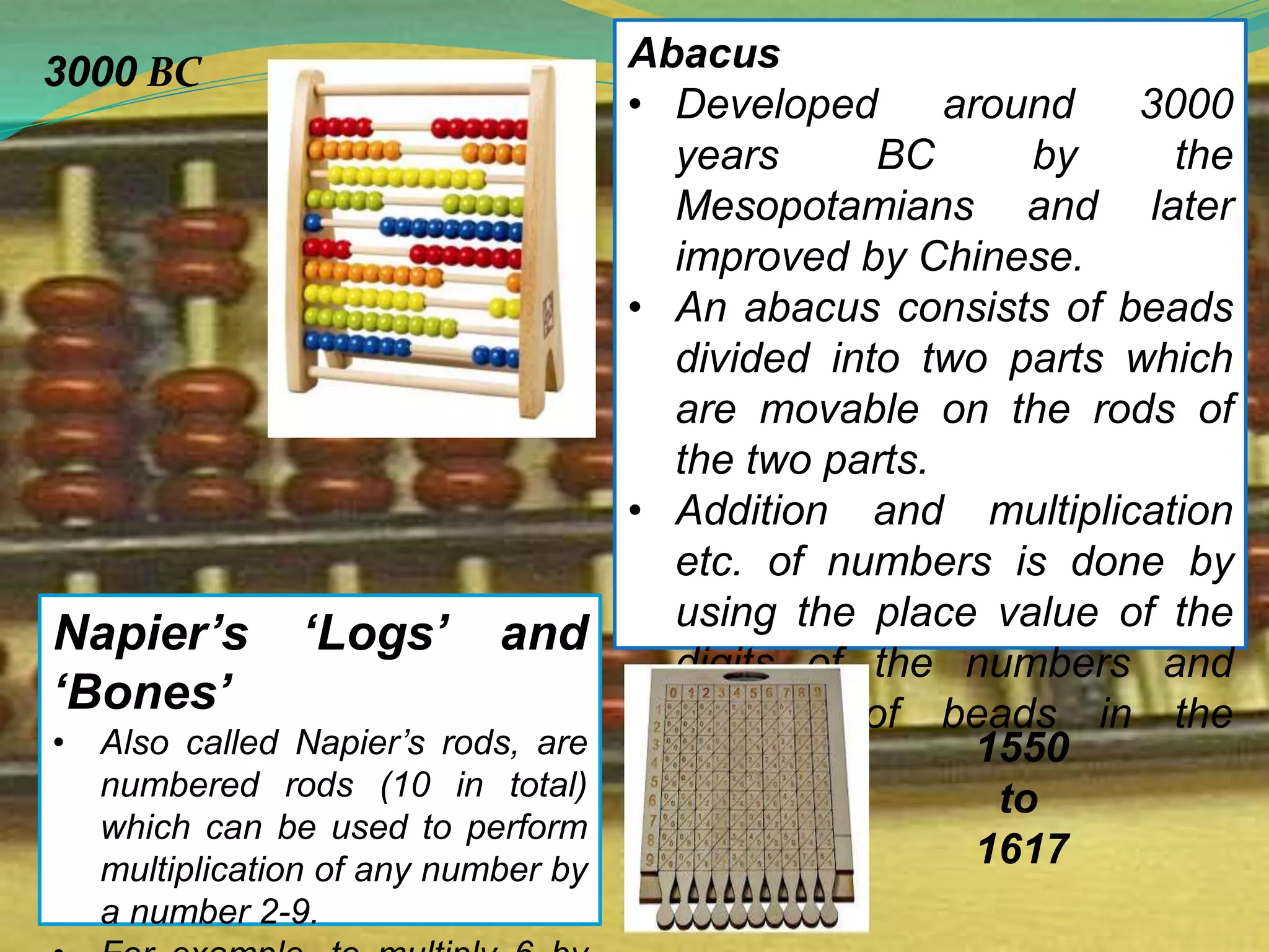 Abacus
• Developed around 3000
years BC by the
Mesopotamians and later
improved by Chinese.
• An abacus consists of beads
divided into two parts which
are movable on the rods of
the two parts.
• Addition and multiplication
etc. of numbers is done by
using the place value of the
digits of the numbers and
position of beads in the
abacus.
Napier’s ‘Logs’ and
‘Bones’
• Also called Napier’s rods, are
numbered rods (10 in total)
which can be used to perform
multiplication of any number by
a number 2-9.
3000 BC
1550
to
1617
 