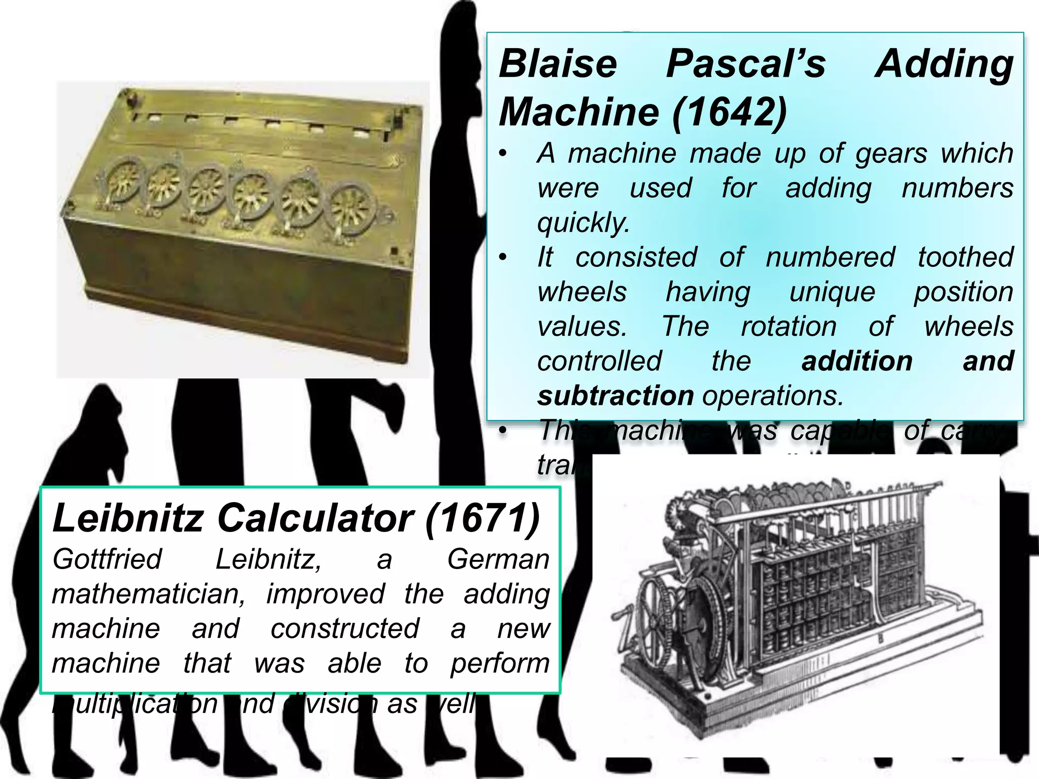 Blaise Pascal’s Adding
Machine (1642)
• A machine made up of gears which
were used for adding numbers
quickly.
• It consisted of numbered toothed
wheels having unique position
values. The rotation of wheels
controlled the addition and
subtraction operations.
• This machine was capable of carry-
transfer automatically.
Leibnitz Calculator (1671)
Gottfried Leibnitz, a German
mathematician, improved the adding
machine and constructed a new
machine that was able to perform
multiplication and division as well.
 