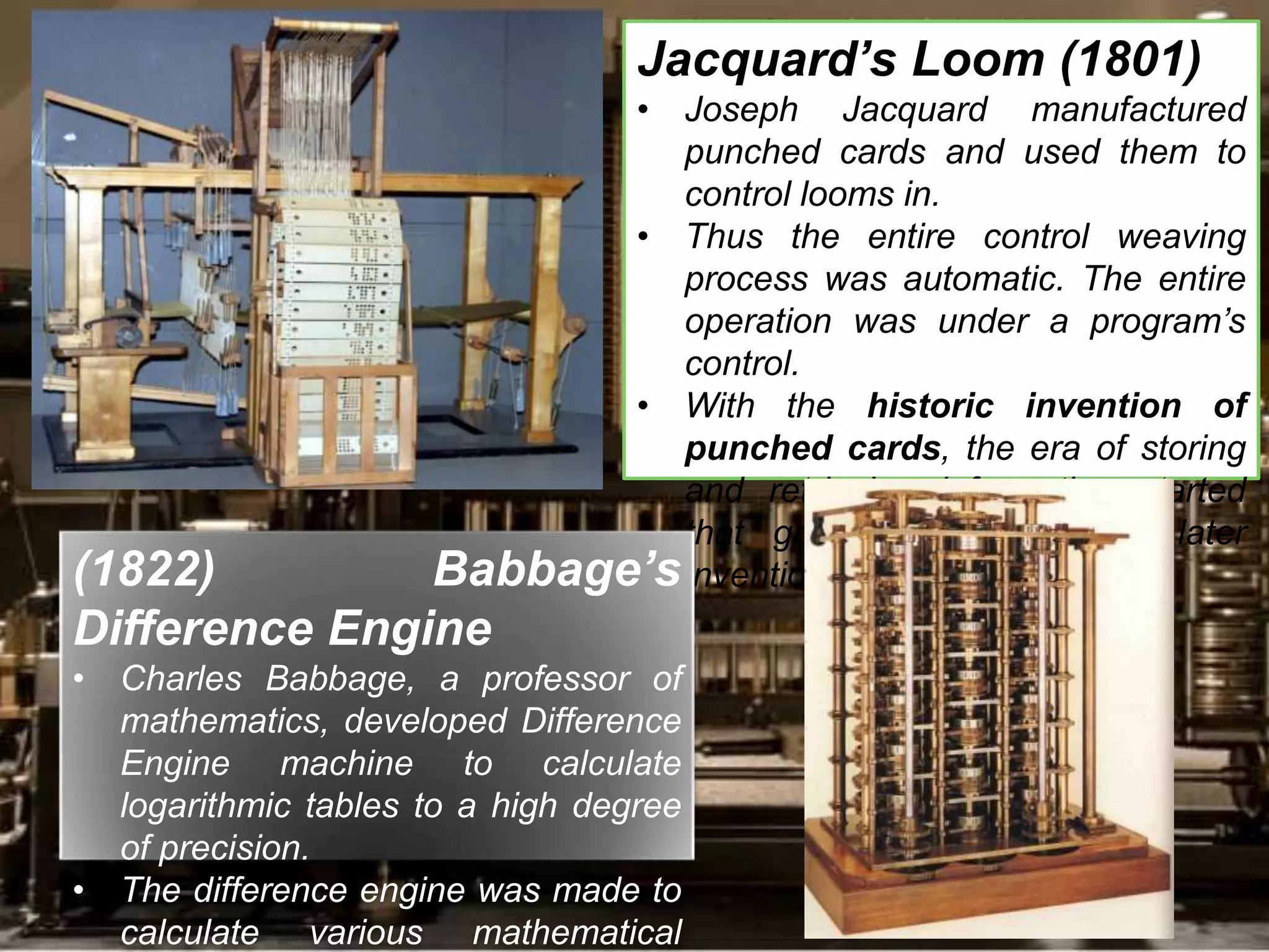 Jacquard’s Loom (1801)
• Joseph Jacquard manufactured
punched cards and used them to
control looms in.
• Thus the entire control weaving
process was automatic. The entire
operation was under a program’s
control.
• With the historic invention of
punched cards, the era of storing
and retrieving information started
that greatly influenced the later
inventions and advancements.(1822) Babbage’s
Difference Engine
• Charles Babbage, a professor of
mathematics, developed Difference
Engine machine to calculate
logarithmic tables to a high degree
of precision.
• The difference engine was made to
calculate various mathematical
 