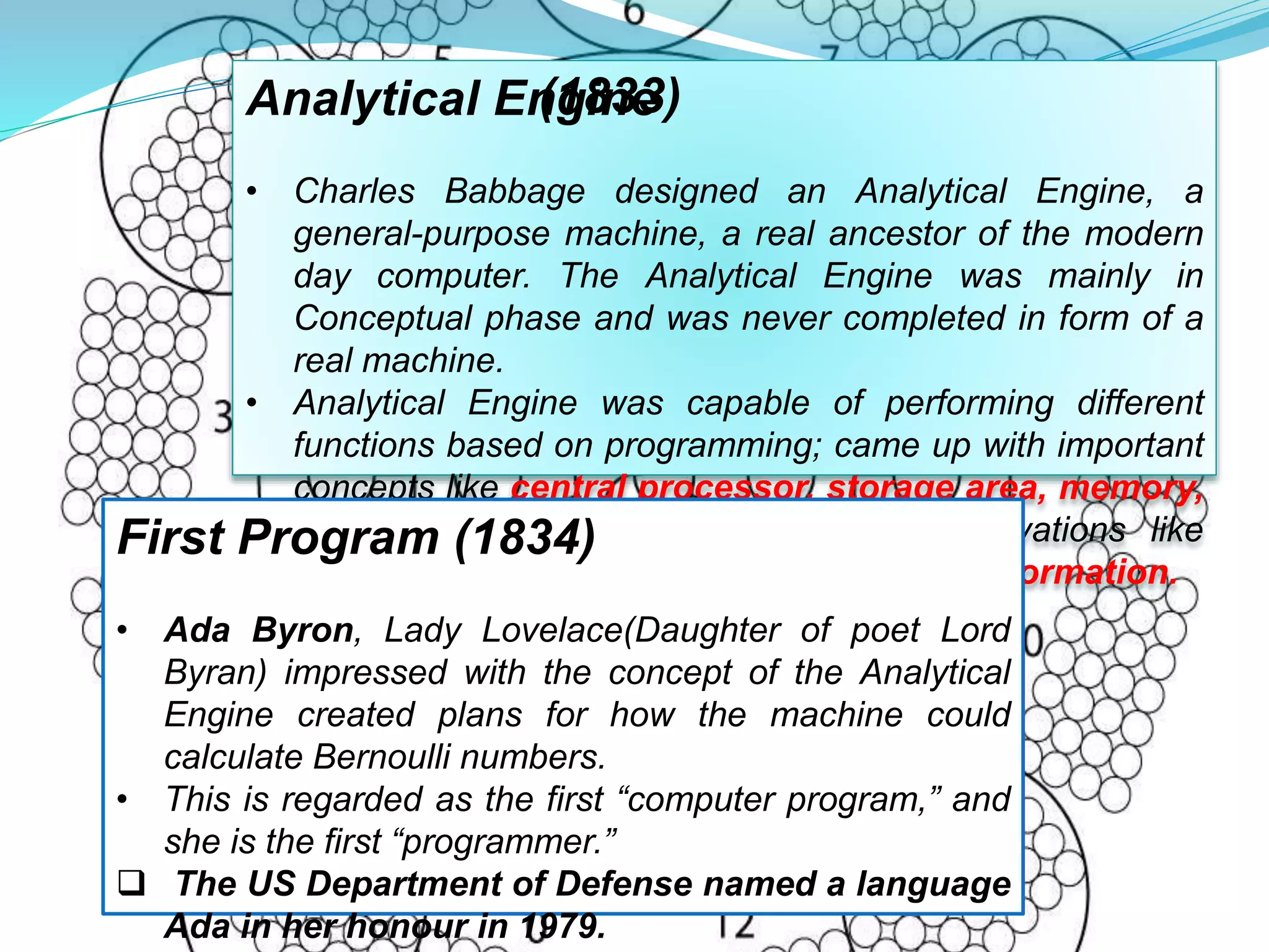 Analytical Engine
• Charles Babbage designed an Analytical Engine, a
general-purpose machine, a real ancestor of the modern
day computer. The Analytical Engine was mainly in
Conceptual phase and was never completed in form of a
real machine.
• Analytical Engine was capable of performing different
functions based on programming; came up with important
concepts like central processor, storage area, memory,
input-output devices and two major innovations like
comparisons and modification of stored information.
(1833)
First Program (1834)
• Ada Byron, Lady Lovelace(Daughter of poet Lord
Byran) impressed with the concept of the Analytical
Engine created plans for how the machine could
calculate Bernoulli numbers.
• This is regarded as the first “computer program,” and
she is the first “programmer.”
 The US Department of Defense named a language
Ada in her honour in 1979.
 