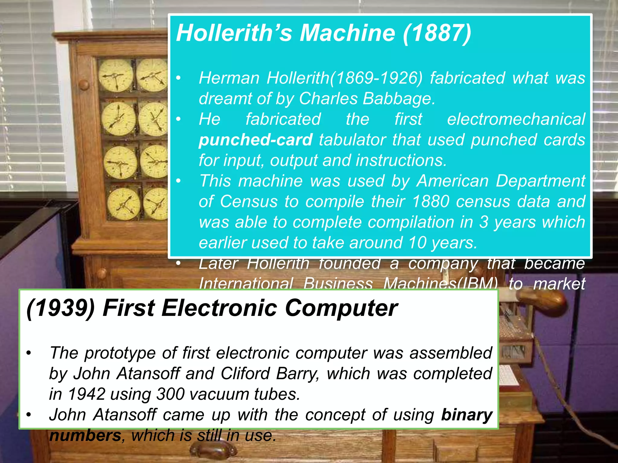 Hollerith’s Machine (1887)
• Herman Hollerith(1869-1926) fabricated what was
dreamt of by Charles Babbage.
• He fabricated the first electromechanical
punched-card tabulator that used punched cards
for input, output and instructions.
• This machine was used by American Department
of Census to compile their 1880 census data and
was able to complete compilation in 3 years which
earlier used to take around 10 years.
• Later Hollerith founded a company that became
International Business Machines(IBM) to market
the technology.(1939) First Electronic Computer
• The prototype of first electronic computer was assembled
by John Atansoff and Cliford Barry, which was completed
in 1942 using 300 vacuum tubes.
• John Atansoff came up with the concept of using binary
numbers, which is still in use.
 