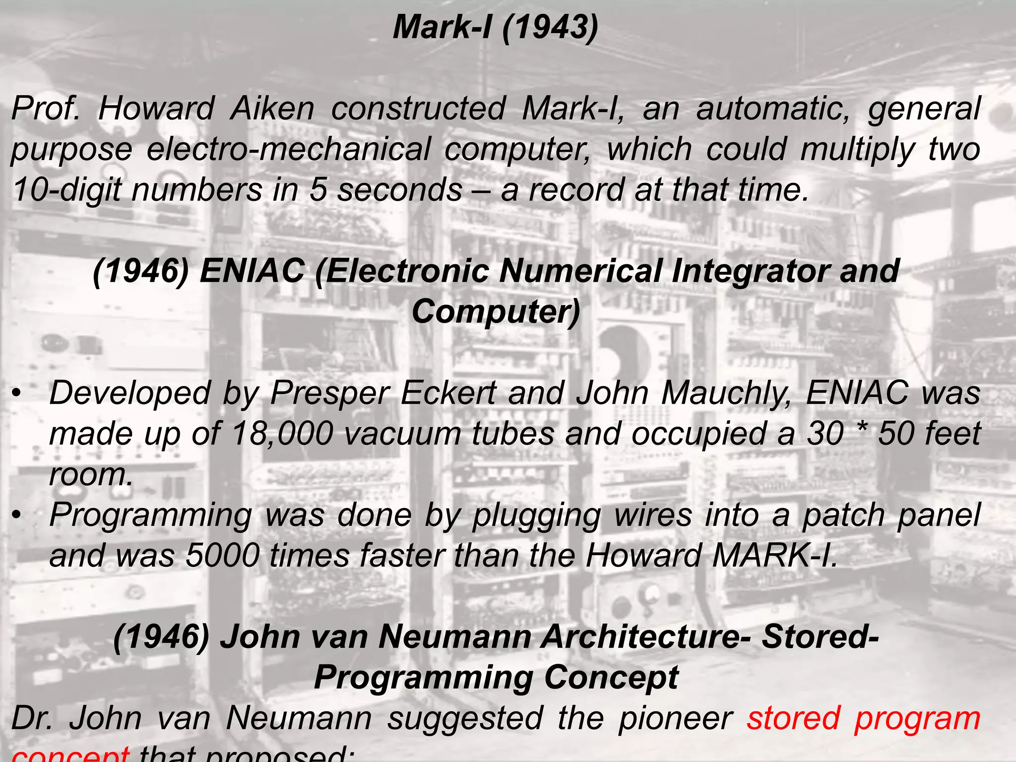 Mark-I (1943)
Prof. Howard Aiken constructed Mark-I, an automatic, general
purpose electro-mechanical computer, which could multiply two
10-digit numbers in 5 seconds – a record at that time.
(1946) ENIAC (Electronic Numerical Integrator and
Computer)
• Developed by Presper Eckert and John Mauchly, ENIAC was
made up of 18,000 vacuum tubes and occupied a 30 * 50 feet
room.
• Programming was done by plugging wires into a patch panel
and was 5000 times faster than the Howard MARK-I.
(1946) John van Neumann Architecture- Stored-
Programming Concept
Dr. John van Neumann suggested the pioneer stored program
 
