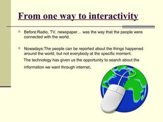 From one way to interactivity 
 Before:Radio, TV, newspaper… was the way that the people were 
connected with the world. 
 Nowadays:The people can be reported about the things happened 
around the world, but not everybody at the specific moment. 
The technology has given us the opportunity to search about the 
information we want through internet. 
 