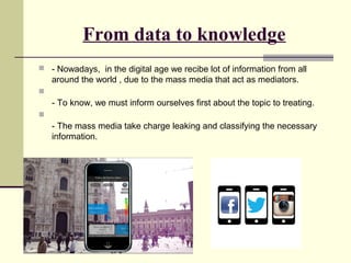 From data to knowledge 
 - Nowadays, in the digital age we recibe lot of information from all 
around the world , due to the mass media that act as mediators. 
 
- To know, we must inform ourselves first about the topic to treating. 
 
- The mass media take charge leaking and classifying the necessary 
information. 
