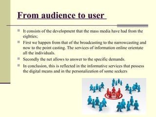 From audience to user 
 It consists of the development that the mass media have had from the 
eighties; 
 First we happen from that of the broadcasting to the narrowcasting and 
now to the point casting. The services of information online orientate 
all the individuals. 
 Secondly the net allows to answer to the specific demands. 
 In conclusion, this is reflected in the informative services that possess 
the digital means and in the personalization of some seekers 
 
