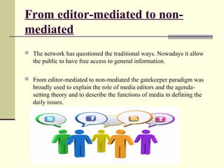 From editor-mediated to non-mediated 
 The network has questioned the traditional ways. Nowadays it allow 
the public to have free access to general information. 
 From editor-mediated to non-mediated the gatekeeper paradigm was 
broadly used to explain the role of media editors and the agenda-setting 
theory and to describe the functions of media in defining the 
daily issues. 
 