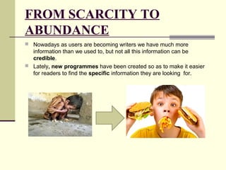 FROM SCARCITY TO 
ABUNDANCE 
 Nowadays as users are becoming writers we have much more 
information than we used to, but not all this information can be 
credible. 
 Lately, new programmes have been created so as to make it easier 
for readers to find the specific information they are looking for. 
 
