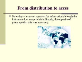 From distribution to acces 
 Nowadays a user can research for information although the 
informant does not provide it directly, the opposite of 
years ago that this was necessary. 
 