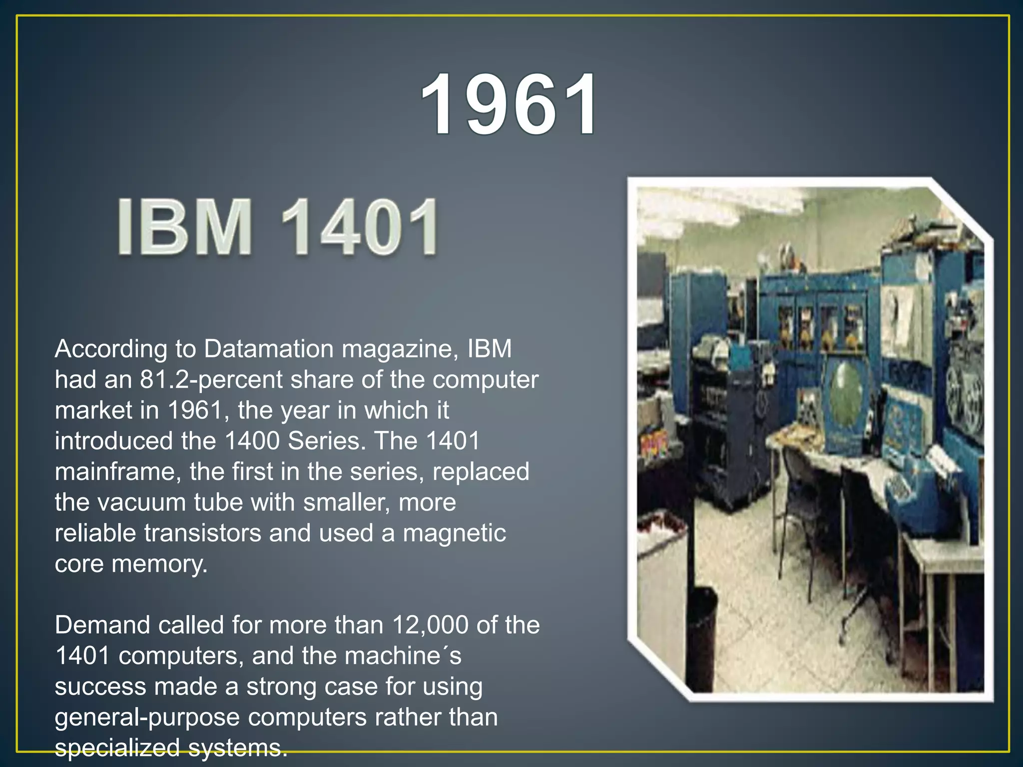 According to Datamation magazine, IBM
had an 81.2-percent share of the computer
market in 1961, the year in which it
introduced the 1400 Series. The 1401
mainframe, the first in the series, replaced
the vacuum tube with smaller, more
reliable transistors and used a magnetic
core memory.
Demand called for more than 12,000 of the
1401 computers, and the machine´s
success made a strong case for using
general-purpose computers rather than
specialized systems.
 