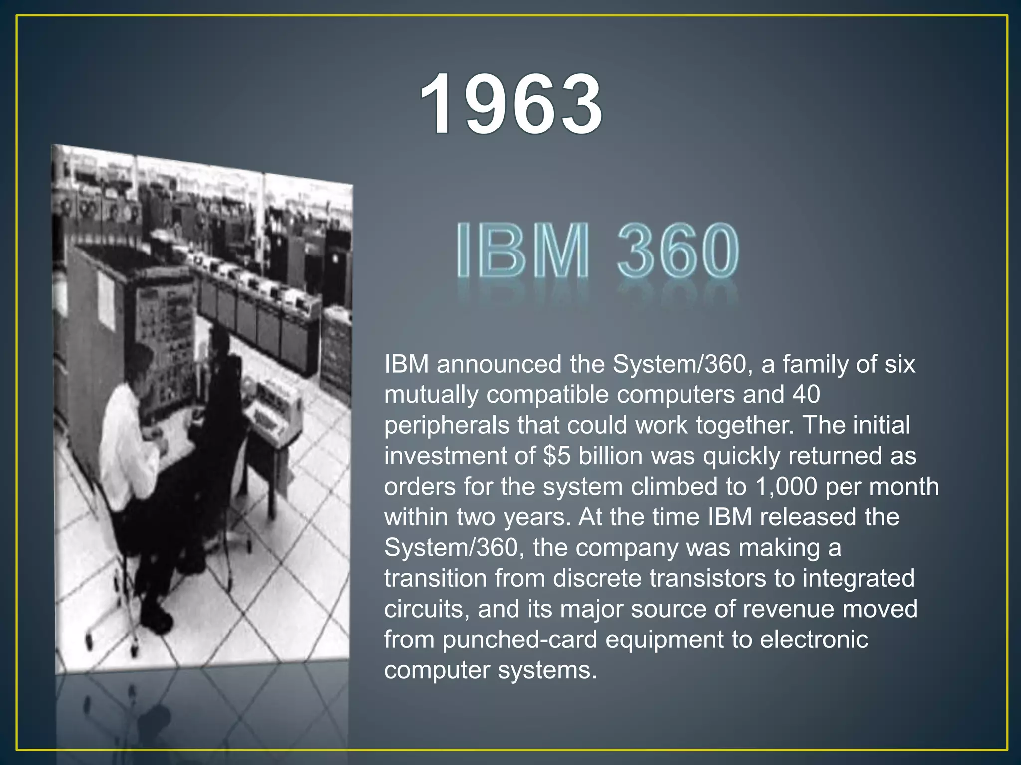 IBM announced the System/360, a family of six
mutually compatible computers and 40
peripherals that could work together. The initial
investment of $5 billion was quickly returned as
orders for the system climbed to 1,000 per month
within two years. At the time IBM released the
System/360, the company was making a
transition from discrete transistors to integrated
circuits, and its major source of revenue moved
from punched-card equipment to electronic
computer systems.
 