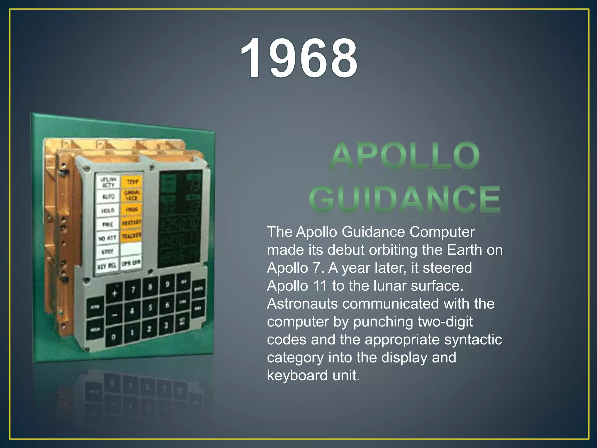 The Apollo Guidance Computer
made its debut orbiting the Earth on
Apollo 7. A year later, it steered
Apollo 11 to the lunar surface.
Astronauts communicated with the
computer by punching two-digit
codes and the appropriate syntactic
category into the display and
keyboard unit.
 
