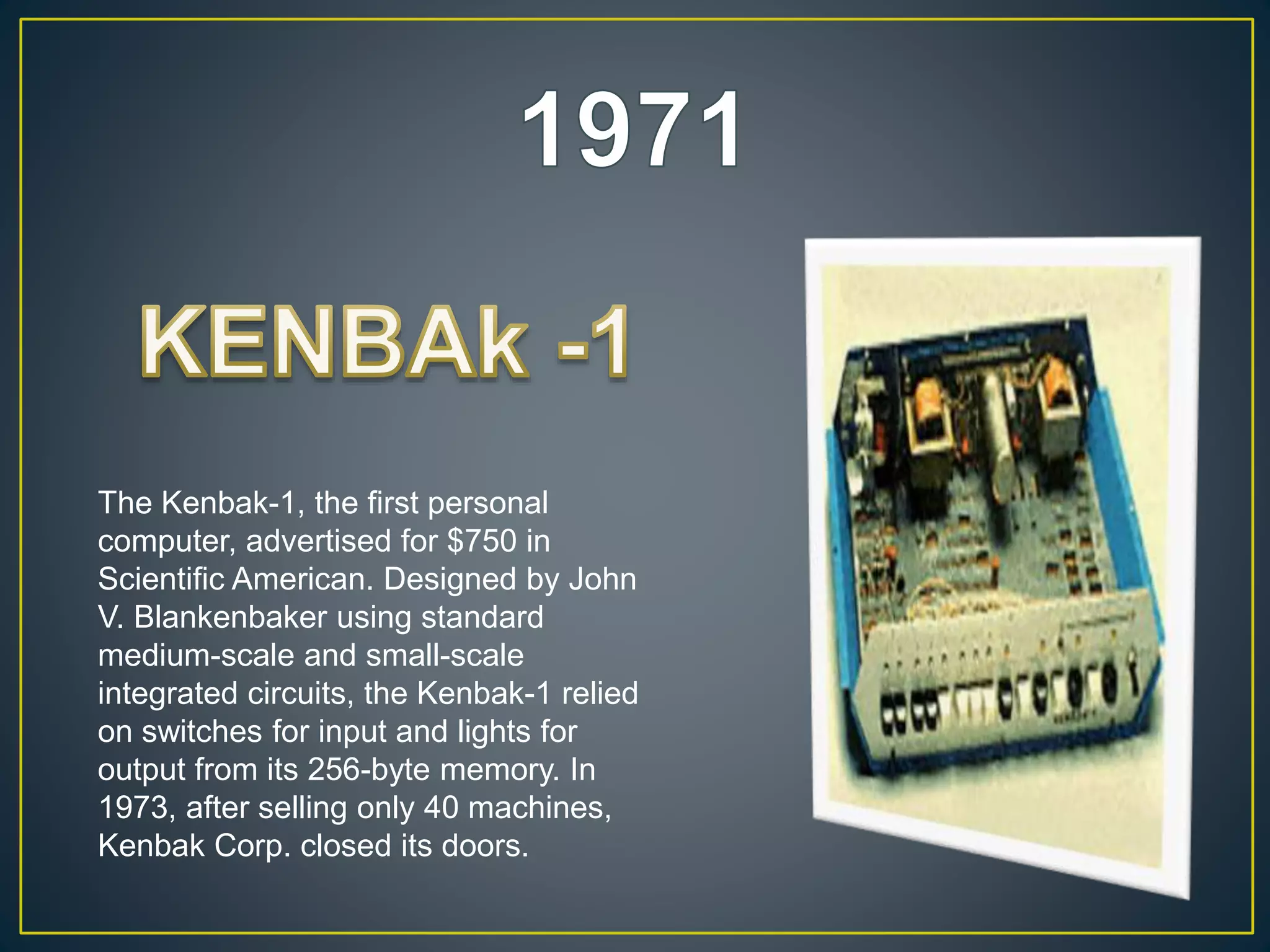 The Kenbak-1, the first personal
computer, advertised for $750 in
Scientific American. Designed by John
V. Blankenbaker using standard
medium-scale and small-scale
integrated circuits, the Kenbak-1 relied
on switches for input and lights for
output from its 256-byte memory. In
1973, after selling only 40 machines,
Kenbak Corp. closed its doors.
 