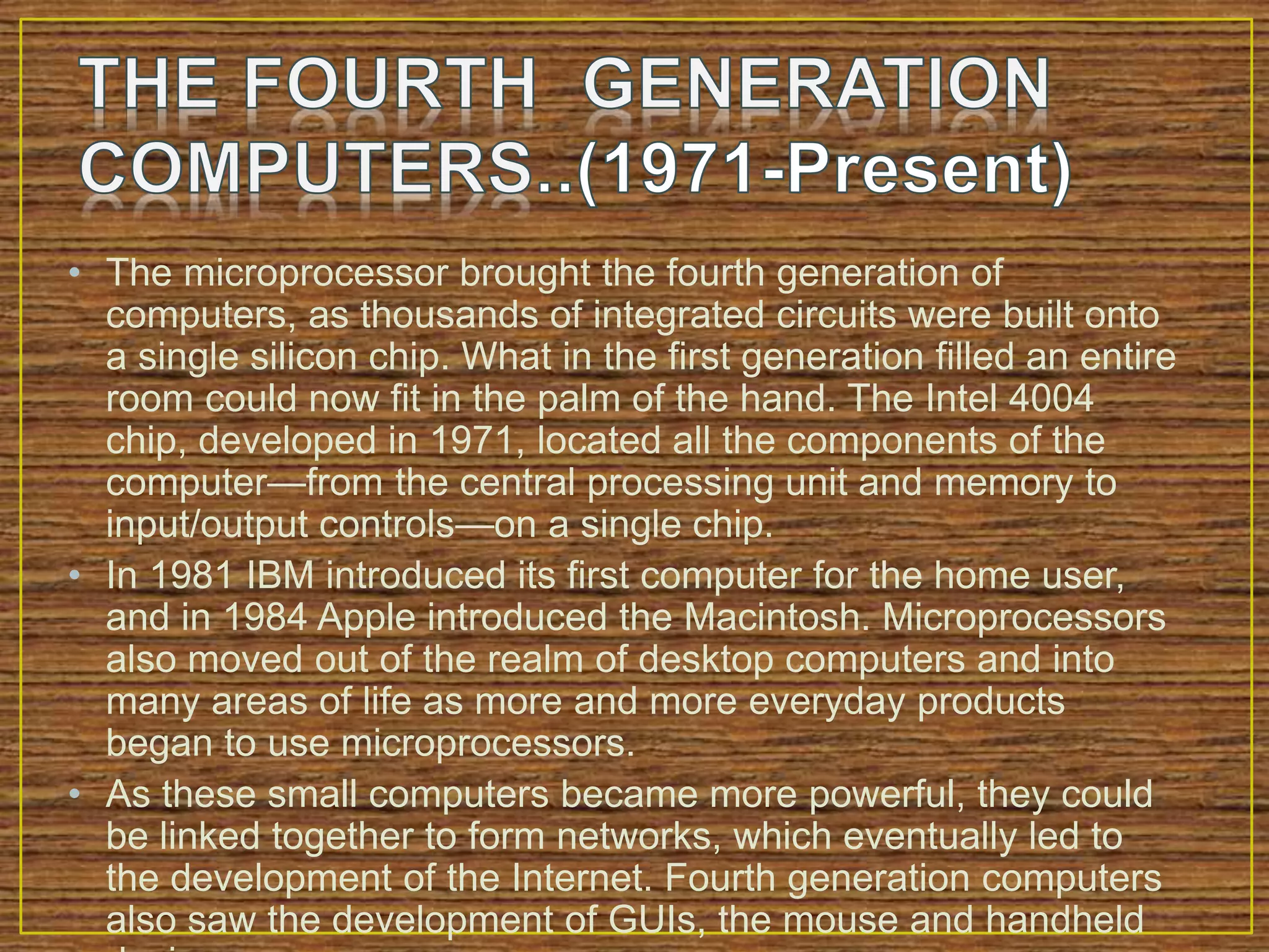 • The microprocessor brought the fourth generation of
computers, as thousands of integrated circuits were built onto
a single silicon chip. What in the first generation filled an entire
room could now fit in the palm of the hand. The Intel 4004
chip, developed in 1971, located all the components of the
computer—from the central processing unit and memory to
input/output controls—on a single chip.
• In 1981 IBM introduced its first computer for the home user,
and in 1984 Apple introduced the Macintosh. Microprocessors
also moved out of the realm of desktop computers and into
many areas of life as more and more everyday products
began to use microprocessors.
• As these small computers became more powerful, they could
be linked together to form networks, which eventually led to
the development of the Internet. Fourth generation computers
also saw the development of GUIs, the mouse and handheld
 