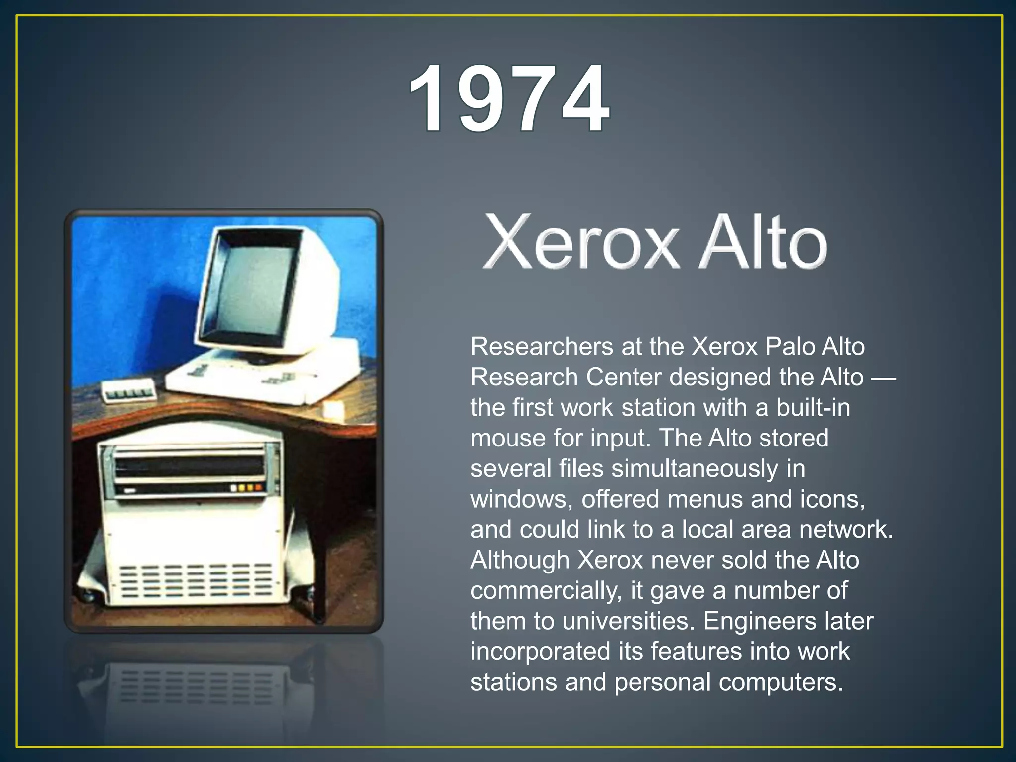 Researchers at the Xerox Palo Alto
Research Center designed the Alto —
the first work station with a built-in
mouse for input. The Alto stored
several files simultaneously in
windows, offered menus and icons,
and could link to a local area network.
Although Xerox never sold the Alto
commercially, it gave a number of
them to universities. Engineers later
incorporated its features into work
stations and personal computers.
 