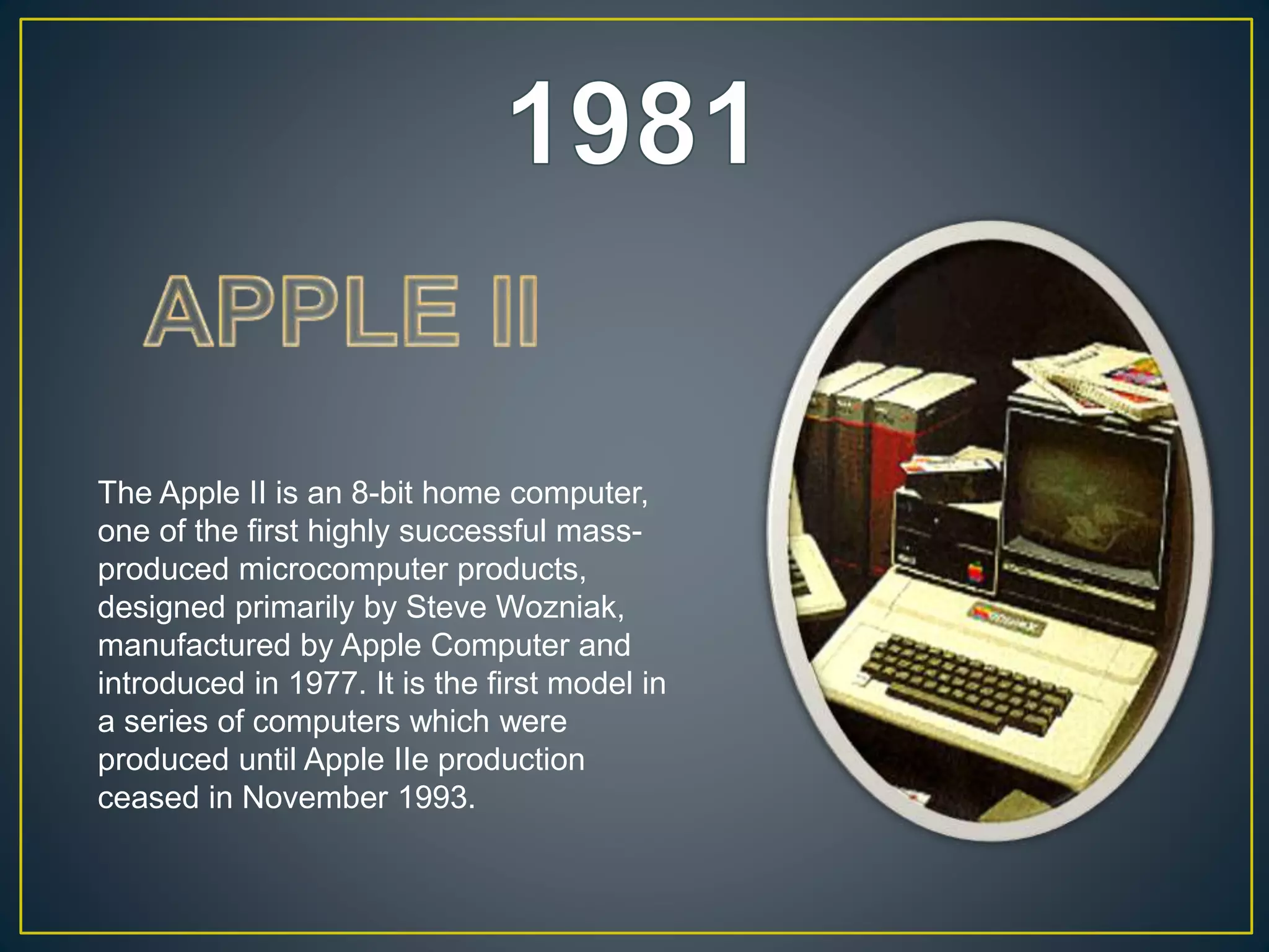The Apple II is an 8-bit home computer,
one of the first highly successful mass-
produced microcomputer products,
designed primarily by Steve Wozniak,
manufactured by Apple Computer and
introduced in 1977. It is the first model in
a series of computers which were
produced until Apple IIe production
ceased in November 1993.
 