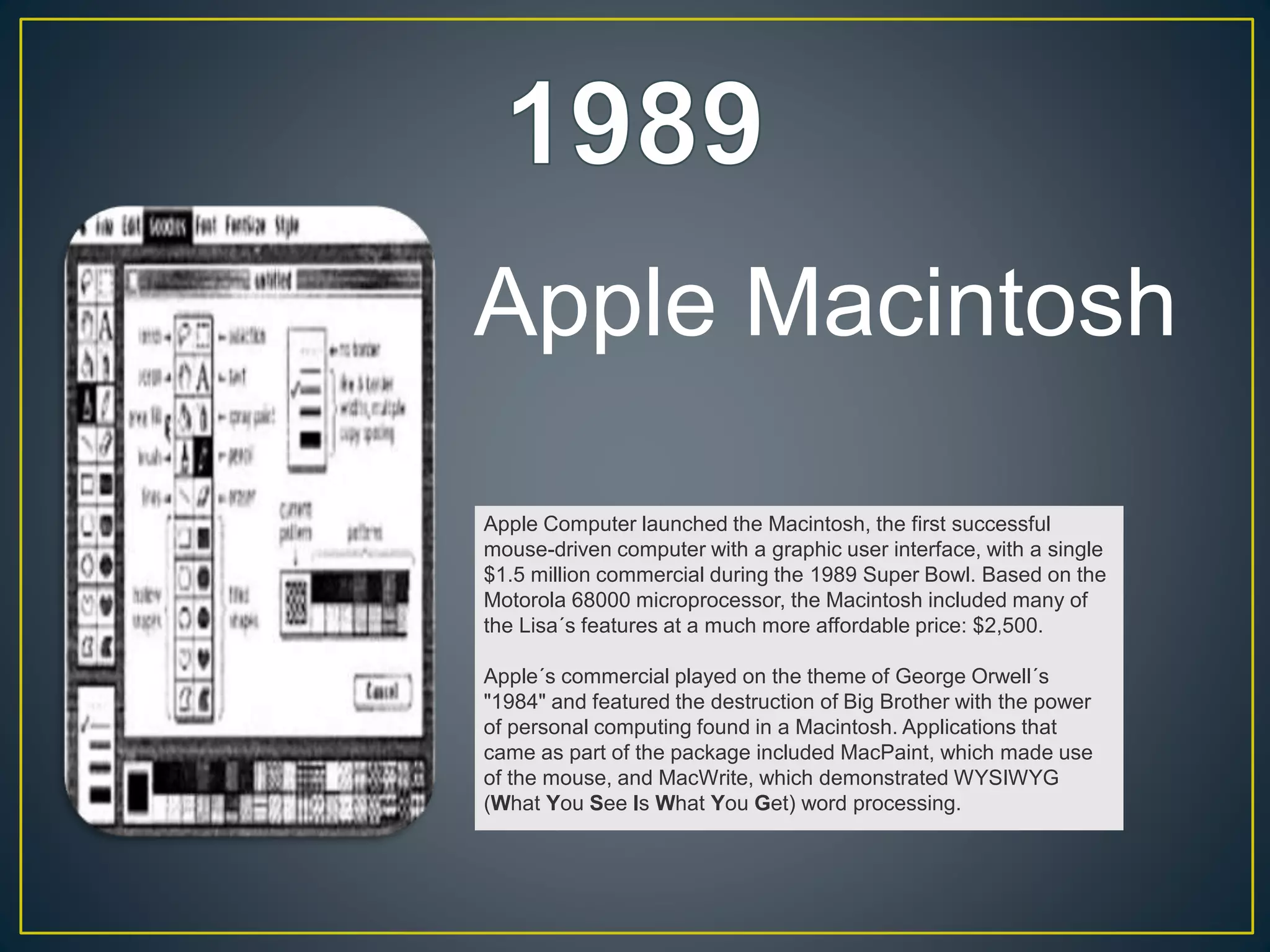 Apple Computer launched the Macintosh, the first successful
mouse-driven computer with a graphic user interface, with a single
$1.5 million commercial during the 1989 Super Bowl. Based on the
Motorola 68000 microprocessor, the Macintosh included many of
the Lisa´s features at a much more affordable price: $2,500.
Apple´s commercial played on the theme of George Orwell´s
"1984" and featured the destruction of Big Brother with the power
of personal computing found in a Macintosh. Applications that
came as part of the package included MacPaint, which made use
of the mouse, and MacWrite, which demonstrated WYSIWYG
(What You See Is What You Get) word processing.
Apple Macintosh
 