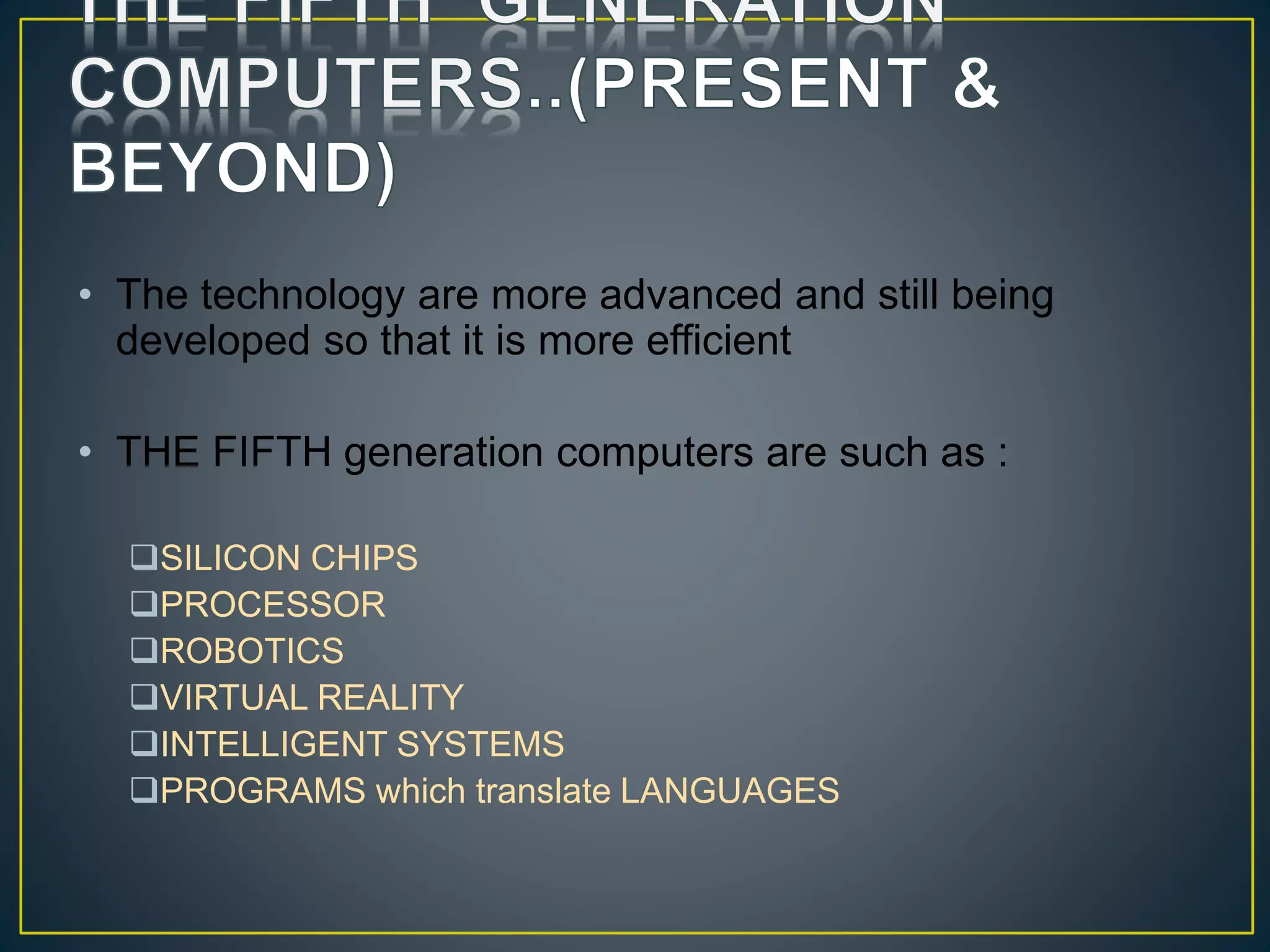 • The technology are more advanced and still being
developed so that it is more efficient
• THE FIFTH generation computers are such as :
SILICON CHIPS
PROCESSOR
ROBOTICS
VIRTUAL REALITY
INTELLIGENT SYSTEMS
PROGRAMS which translate LANGUAGES
 