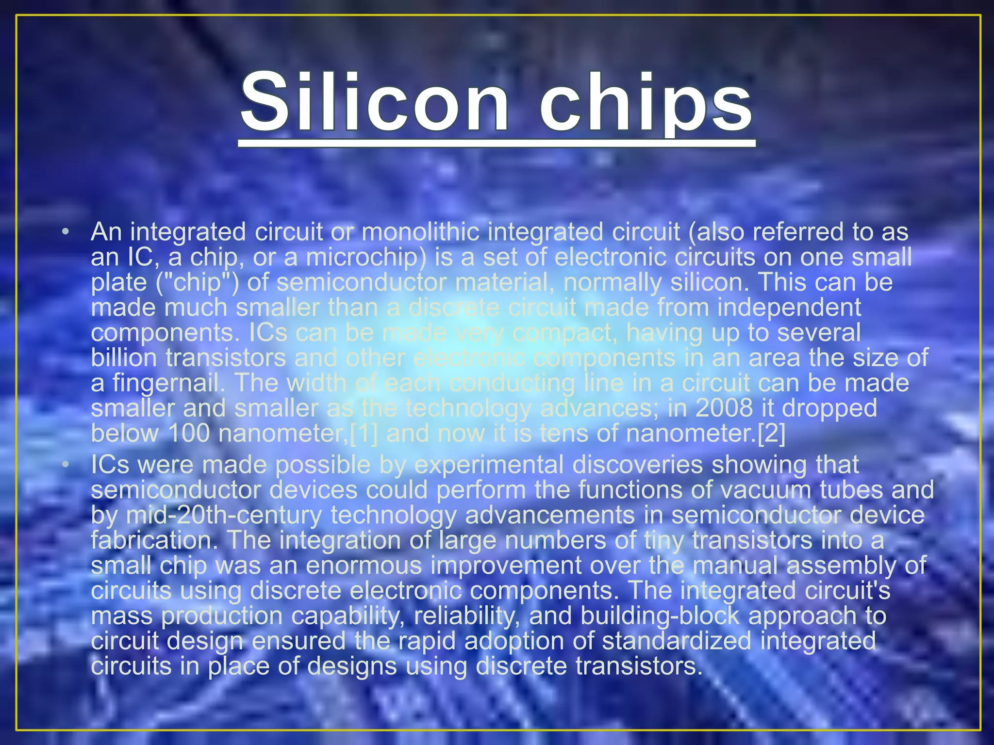 • An integrated circuit or monolithic integrated circuit (also referred to as
an IC, a chip, or a microchip) is a set of electronic circuits on one small
plate ("chip") of semiconductor material, normally silicon. This can be
made much smaller than a discrete circuit made from independent
components. ICs can be made very compact, having up to several
billion transistors and other electronic components in an area the size of
a fingernail. The width of each conducting line in a circuit can be made
smaller and smaller as the technology advances; in 2008 it dropped
below 100 nanometer,[1] and now it is tens of nanometer.[2]
• ICs were made possible by experimental discoveries showing that
semiconductor devices could perform the functions of vacuum tubes and
by mid-20th-century technology advancements in semiconductor device
fabrication. The integration of large numbers of tiny transistors into a
small chip was an enormous improvement over the manual assembly of
circuits using discrete electronic components. The integrated circuit's
mass production capability, reliability, and building-block approach to
circuit design ensured the rapid adoption of standardized integrated
circuits in place of designs using discrete transistors.
 