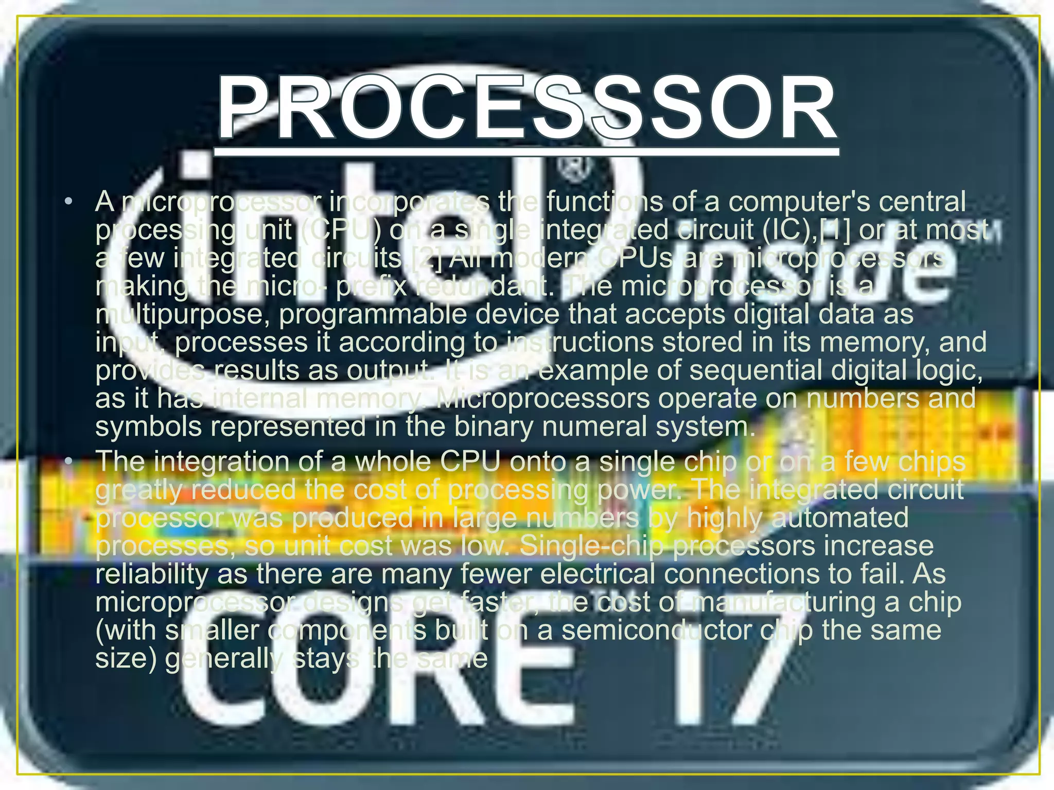 • A microprocessor incorporates the functions of a computer's central
processing unit (CPU) on a single integrated circuit (IC),[1] or at most
a few integrated circuits.[2] All modern CPUs are microprocessors
making the micro- prefix redundant. The microprocessor is a
multipurpose, programmable device that accepts digital data as
input, processes it according to instructions stored in its memory, and
provides results as output. It is an example of sequential digital logic,
as it has internal memory. Microprocessors operate on numbers and
symbols represented in the binary numeral system.
• The integration of a whole CPU onto a single chip or on a few chips
greatly reduced the cost of processing power. The integrated circuit
processor was produced in large numbers by highly automated
processes, so unit cost was low. Single-chip processors increase
reliability as there are many fewer electrical connections to fail. As
microprocessor designs get faster, the cost of manufacturing a chip
(with smaller components built on a semiconductor chip the same
size) generally stays the same
 