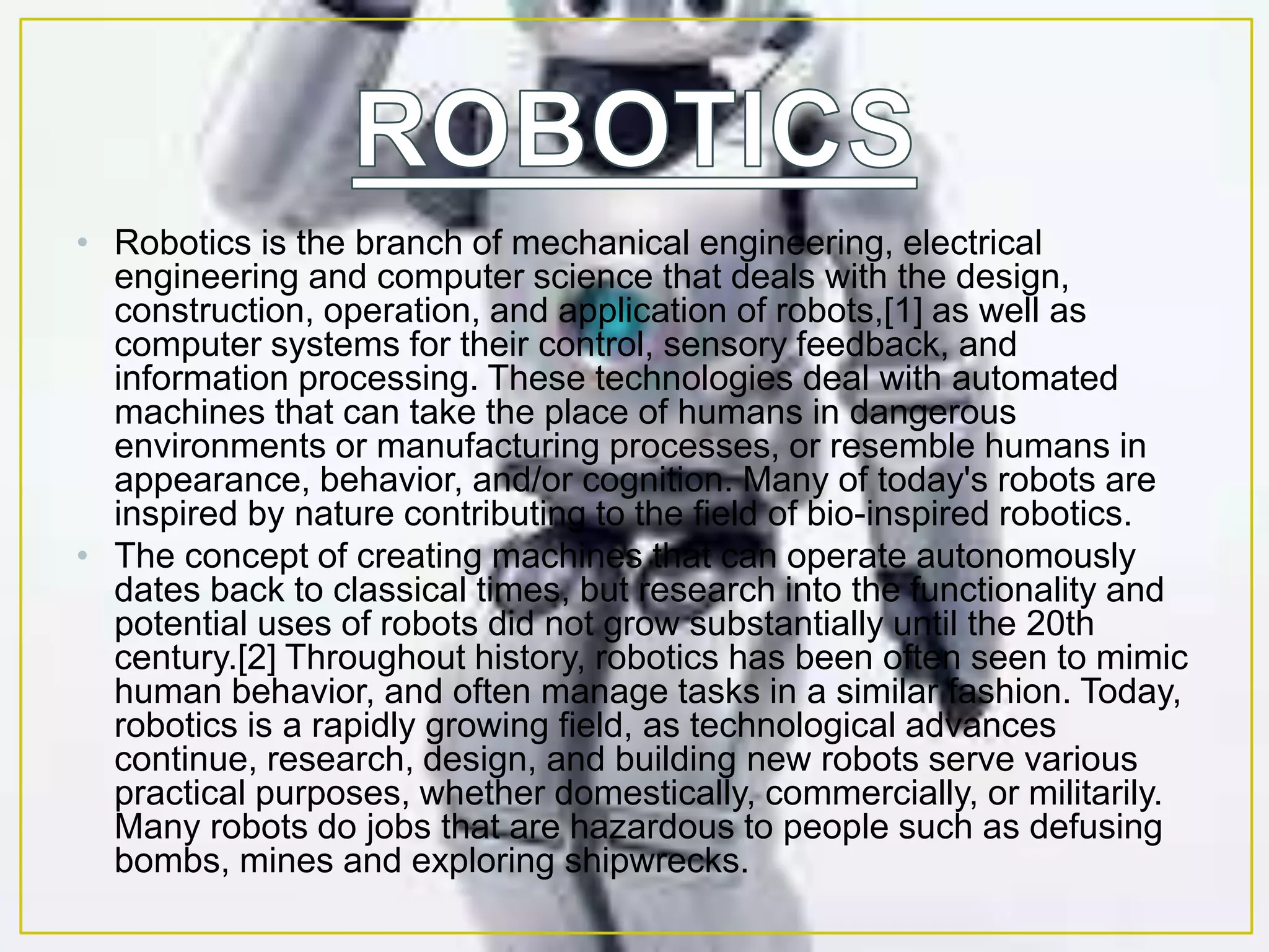 • Robotics is the branch of mechanical engineering, electrical
engineering and computer science that deals with the design,
construction, operation, and application of robots,[1] as well as
computer systems for their control, sensory feedback, and
information processing. These technologies deal with automated
machines that can take the place of humans in dangerous
environments or manufacturing processes, or resemble humans in
appearance, behavior, and/or cognition. Many of today's robots are
inspired by nature contributing to the field of bio-inspired robotics.
• The concept of creating machines that can operate autonomously
dates back to classical times, but research into the functionality and
potential uses of robots did not grow substantially until the 20th
century.[2] Throughout history, robotics has been often seen to mimic
human behavior, and often manage tasks in a similar fashion. Today,
robotics is a rapidly growing field, as technological advances
continue, research, design, and building new robots serve various
practical purposes, whether domestically, commercially, or militarily.
Many robots do jobs that are hazardous to people such as defusing
bombs, mines and exploring shipwrecks.
 
