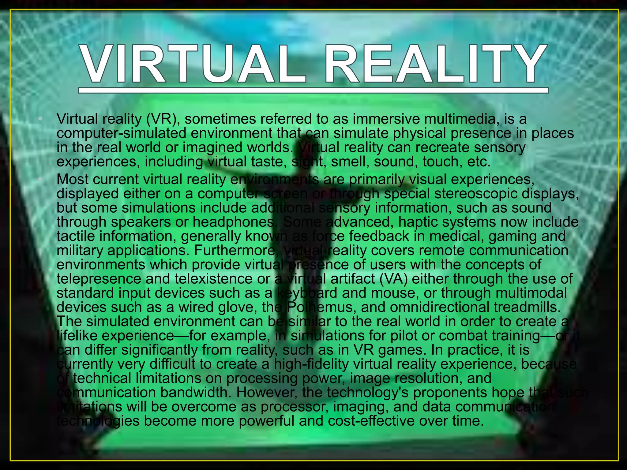 • Virtual reality (VR), sometimes referred to as immersive multimedia, is a
computer-simulated environment that can simulate physical presence in places
in the real world or imagined worlds. Virtual reality can recreate sensory
experiences, including virtual taste, sight, smell, sound, touch, etc.
• Most current virtual reality environments are primarily visual experiences,
displayed either on a computer screen or through special stereoscopic displays,
but some simulations include additional sensory information, such as sound
through speakers or headphones. Some advanced, haptic systems now include
tactile information, generally known as force feedback in medical, gaming and
military applications. Furthermore, virtual reality covers remote communication
environments which provide virtual presence of users with the concepts of
telepresence and telexistence or a virtual artifact (VA) either through the use of
standard input devices such as a keyboard and mouse, or through multimodal
devices such as a wired glove, the Polhemus, and omnidirectional treadmills.
The simulated environment can be similar to the real world in order to create a
lifelike experience—for example, in simulations for pilot or combat training—or it
can differ significantly from reality, such as in VR games. In practice, it is
currently very difficult to create a high-fidelity virtual reality experience, because
of technical limitations on processing power, image resolution, and
communication bandwidth. However, the technology's proponents hope that such
limitations will be overcome as processor, imaging, and data communication
technologies become more powerful and cost-effective over time.
 