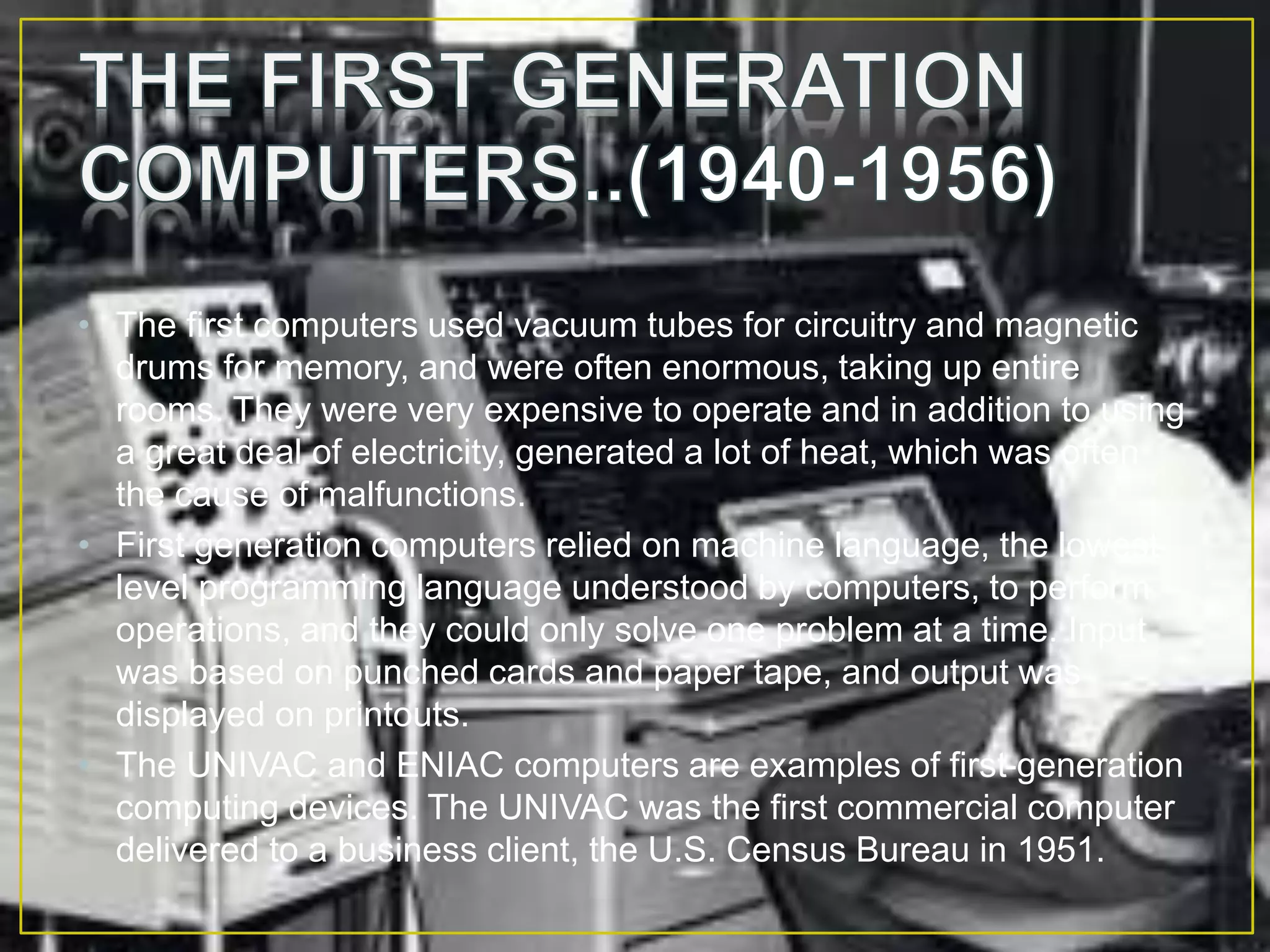 • The first computers used vacuum tubes for circuitry and magnetic
drums for memory, and were often enormous, taking up entire
rooms. They were very expensive to operate and in addition to using
a great deal of electricity, generated a lot of heat, which was often
the cause of malfunctions.
• First generation computers relied on machine language, the lowest-
level programming language understood by computers, to perform
operations, and they could only solve one problem at a time. Input
was based on punched cards and paper tape, and output was
displayed on printouts.
• The UNIVAC and ENIAC computers are examples of first-generation
computing devices. The UNIVAC was the first commercial computer
delivered to a business client, the U.S. Census Bureau in 1951.
 