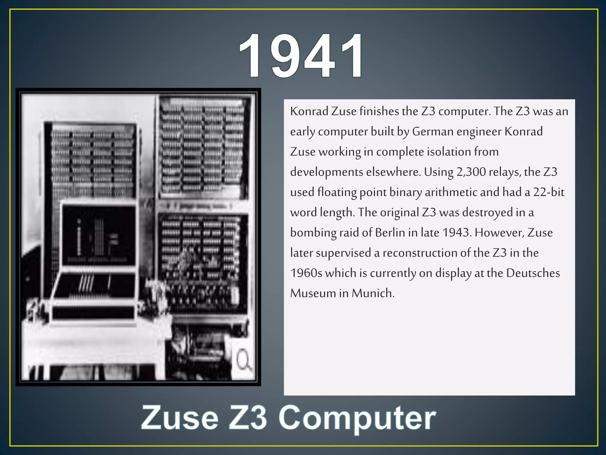 KonradZusefinishesthe Z3 computer.TheZ3 wasan
earlycomputerbuiltbyGerman engineer Konrad
Zuseworkingin completeisolationfrom
developments elsewhere. Using 2,300relays,theZ3
used floatingpointbinaryarithmeticandhada22-bit
wordlength. TheoriginalZ3 wasdestroyedin a
bombingraidof Berlin in late1943.However, Zuse
latersupervised a reconstructionof theZ3 in the
1960swhichis currentlyon displayatthe Deutsches
Museum in Munich.
 