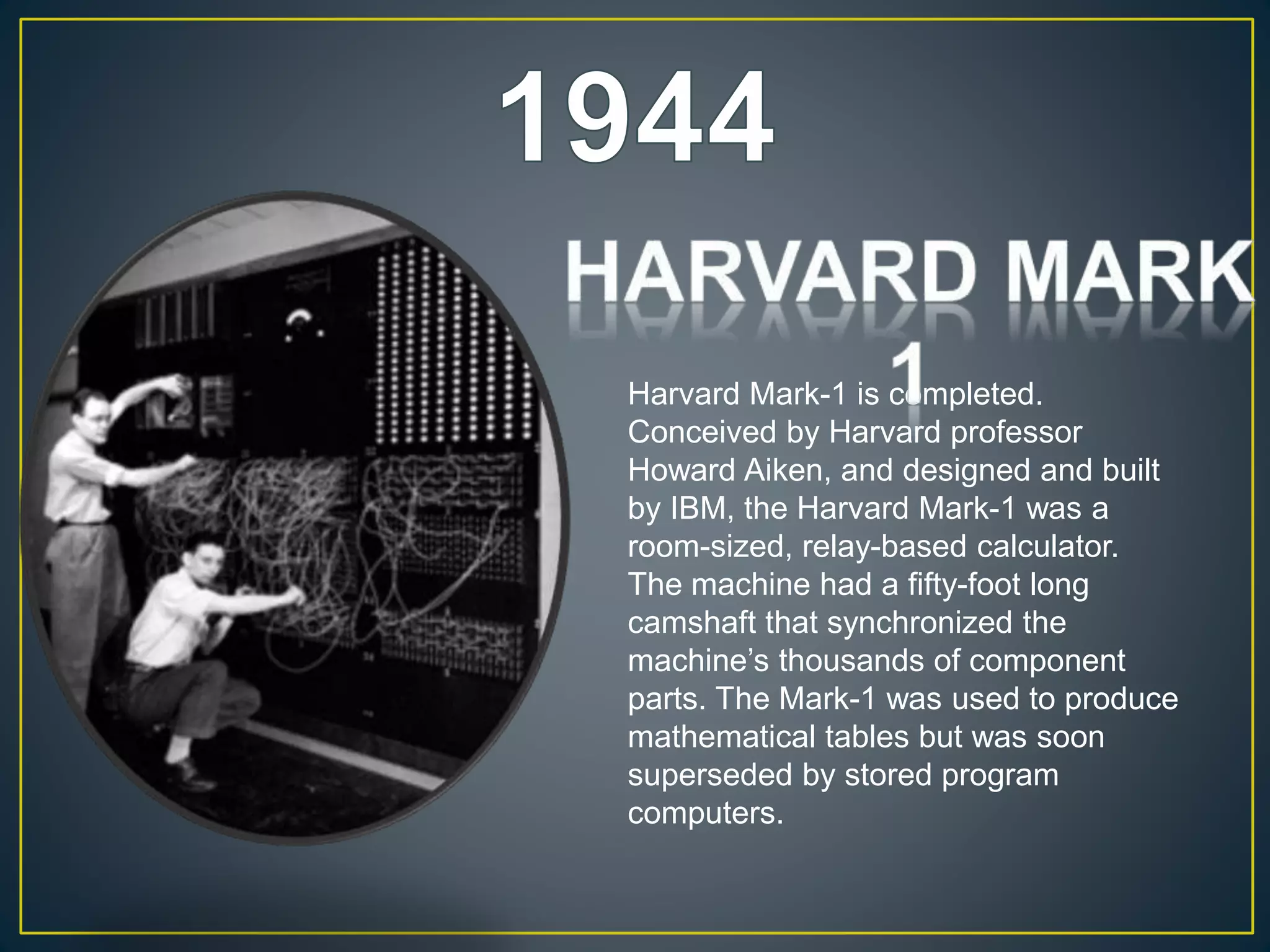 Harvard Mark-1 is completed.
Conceived by Harvard professor
Howard Aiken, and designed and built
by IBM, the Harvard Mark-1 was a
room-sized, relay-based calculator.
The machine had a fifty-foot long
camshaft that synchronized the
machine’s thousands of component
parts. The Mark-1 was used to produce
mathematical tables but was soon
superseded by stored program
computers.
 