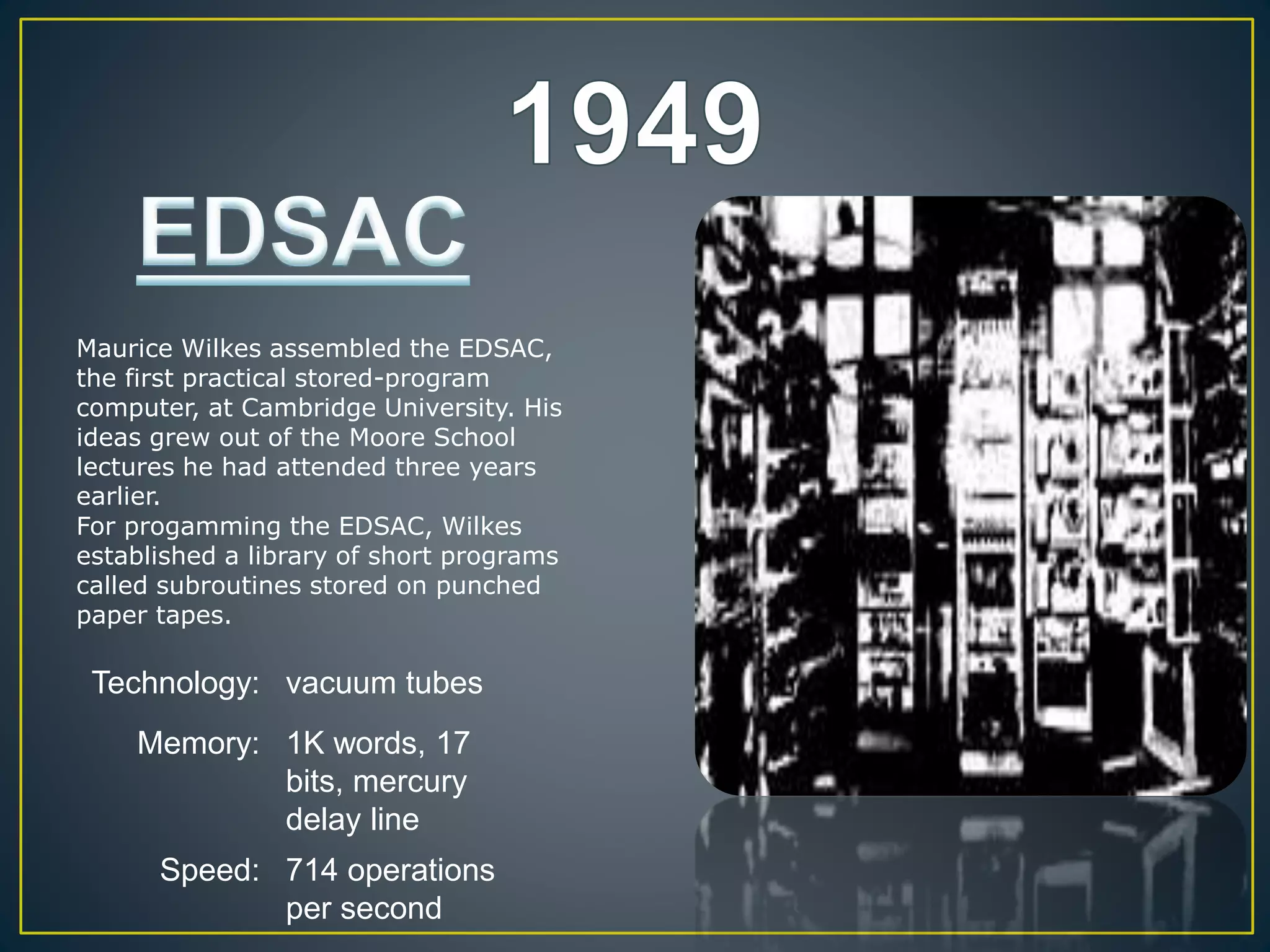 Technology: vacuum tubes
Memory: 1K words, 17
bits, mercury
delay line
Speed: 714 operations
per second
Maurice Wilkes assembled the EDSAC,
the first practical stored-program
computer, at Cambridge University. His
ideas grew out of the Moore School
lectures he had attended three years
earlier.
For progamming the EDSAC, Wilkes
established a library of short programs
called subroutines stored on punched
paper tapes.
 