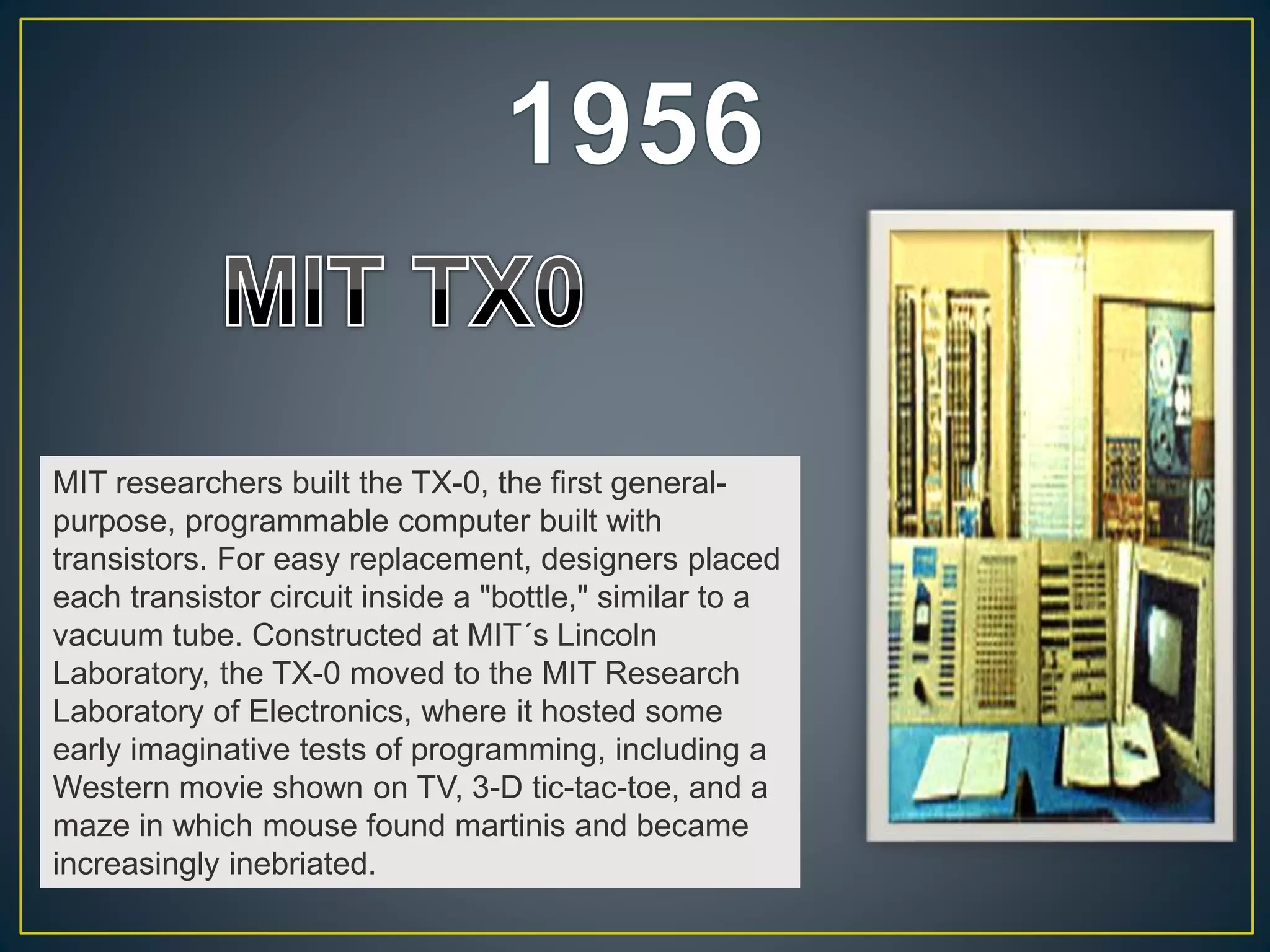 MIT researchers built the TX-0, the first general-
purpose, programmable computer built with
transistors. For easy replacement, designers placed
each transistor circuit inside a "bottle," similar to a
vacuum tube. Constructed at MIT´s Lincoln
Laboratory, the TX-0 moved to the MIT Research
Laboratory of Electronics, where it hosted some
early imaginative tests of programming, including a
Western movie shown on TV, 3-D tic-tac-toe, and a
maze in which mouse found martinis and became
increasingly inebriated.
 