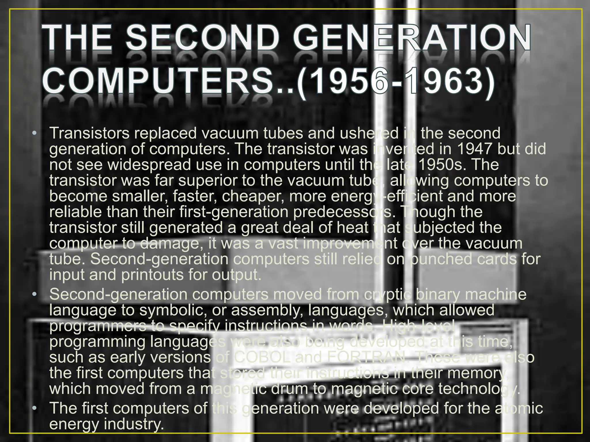 • Transistors replaced vacuum tubes and ushered in the second
generation of computers. The transistor was invented in 1947 but did
not see widespread use in computers until the late 1950s. The
transistor was far superior to the vacuum tube, allowing computers to
become smaller, faster, cheaper, more energy-efficient and more
reliable than their first-generation predecessors. Though the
transistor still generated a great deal of heat that subjected the
computer to damage, it was a vast improvement over the vacuum
tube. Second-generation computers still relied on punched cards for
input and printouts for output.
• Second-generation computers moved from cryptic binary machine
language to symbolic, or assembly, languages, which allowed
programmers to specify instructions in words. High-level
programming languages were also being developed at this time,
such as early versions of COBOL and FORTRAN. These were also
the first computers that stored their instructions in their memory,
which moved from a magnetic drum to magnetic core technology.
• The first computers of this generation were developed for the atomic
energy industry.
 
