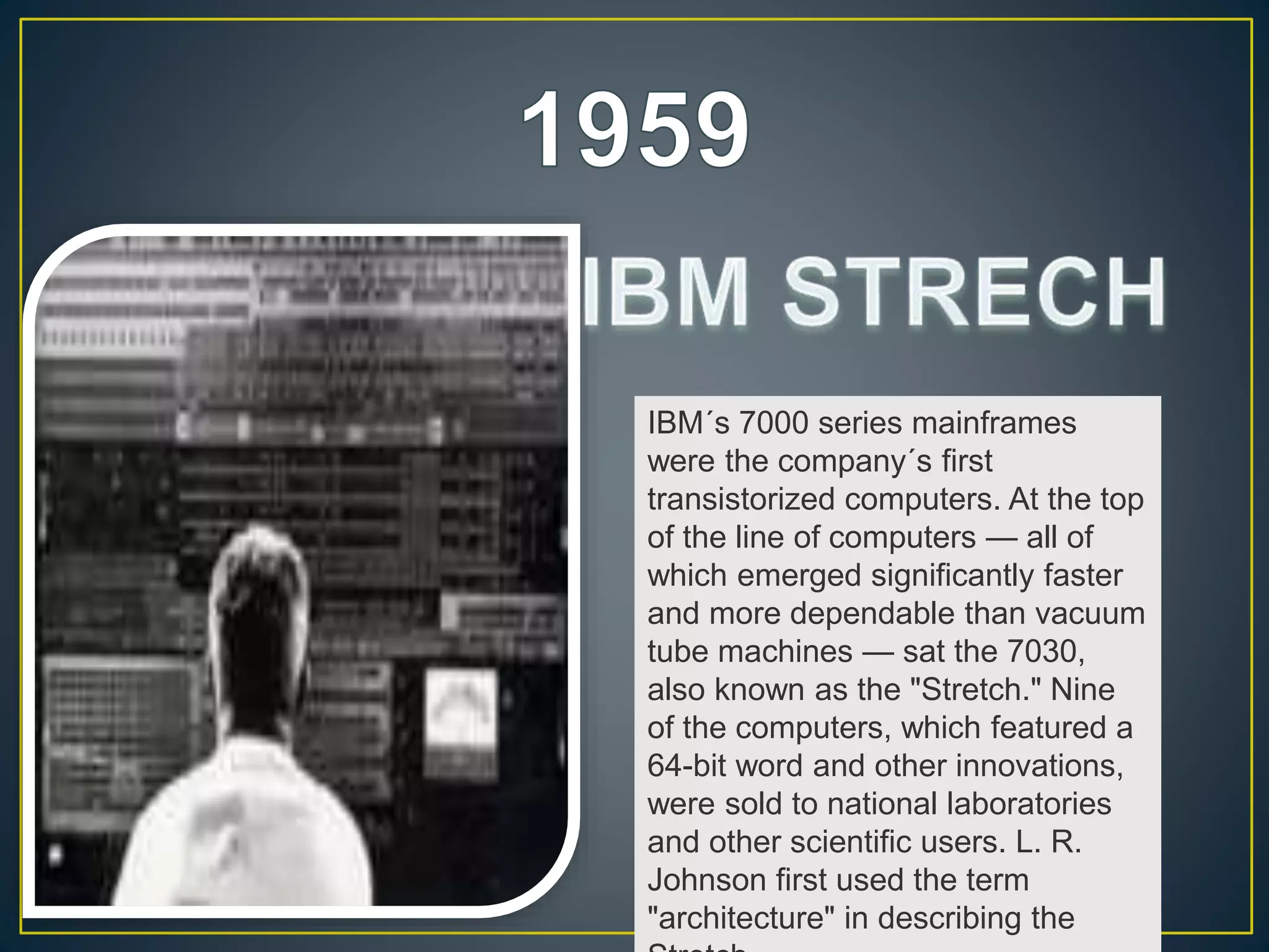 IBM´s 7000 series mainframes
were the company´s first
transistorized computers. At the top
of the line of computers — all of
which emerged significantly faster
and more dependable than vacuum
tube machines — sat the 7030,
also known as the "Stretch." Nine
of the computers, which featured a
64-bit word and other innovations,
were sold to national laboratories
and other scientific users. L. R.
Johnson first used the term
"architecture" in describing the
 