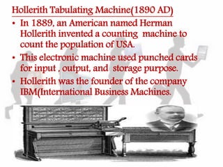 Hollerith Tabulating Machine(1890 AD)
• In 1889, an American named Herman
Hollerith invented a counting machine to
count the population of USA.
• This electronic machine used punched cards
for input , output, and storage purpose.
• Hollerith was the founder of the company
IBM(International Business Machines.
 
