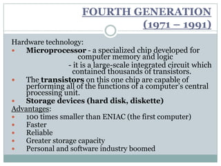 FOURTH GENERATION
                              (1971 – 1991)
Hardware technology:
   Microprocessor - a specialized chip developed for
                     computer memory and logic
                 - it is a large-scale integrated circuit which
                  contained thousands of transistors.
   The transistors on this one chip are capable of
    performing all of the functions of a computer’s central
    processing unit.
   Storage devices (hard disk, diskette)
Advantages:
   100 times smaller than ENIAC (the first computer)
   Faster
   Reliable
   Greater storage capacity
   Personal and software industry boomed
 