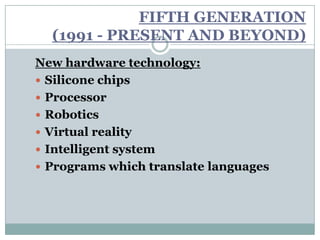 FIFTH GENERATION
  (1991 - PRESENT AND BEYOND)
New hardware technology:
 Silicone chips
 Processor
 Robotics
 Virtual reality
 Intelligent system
 Programs which translate languages
 