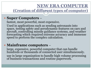 NEW ERA COMPUTER
      (Creation of different types of computer)

 Super Computers –
  fastest, most powerful, most expensive.
  Used in applications such as sending astronauts into
  space, testing safety and aerodynamic features on cars and
  aircraft, controlling missile guidance systems, and weather
  forecasting which required extreme accuracy and immense
  speed to perform the complex calculation.

 Mainframe computers –
  large, expensive, powerful computer that can handle
  hundreds or thousands of connected user simultaneously.
  use in large organization to handle high volume processing
  of business transactions and routine paperwork.
 