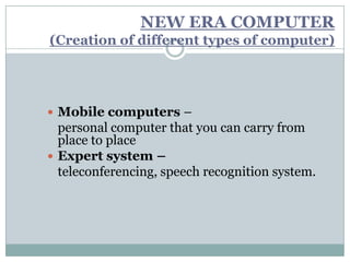 NEW ERA COMPUTER
(Creation of different types of computer)




 Mobile computers –
  personal computer that you can carry from
  place to place
 Expert system –
  teleconferencing, speech recognition system.
 