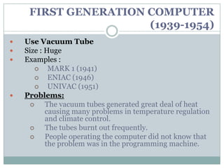 FIRST GENERATION COMPUTER
                      (1939-1954)
   Use Vacuum Tube
   Size : Huge
   Examples :
           MARK 1 (1941)
           ENIAC (1946)
           UNIVAC (1951)
   Problems:
          The vacuum tubes generated great deal of heat
           causing many problems in temperature regulation
           and climate control.
          The tubes burnt out frequently.
          People operating the computer did not know that
           the problem was in the programming machine.
 