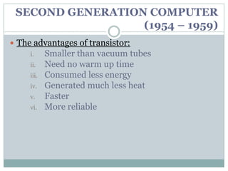 SECOND GENERATION COMPUTER
                  (1954 – 1959)
 The advantages of transistor:
     i.     Smaller than vacuum tubes
     ii.    Need no warm up time
     iii.   Consumed less energy
     iv.    Generated much less heat
     v.     Faster
     vi.    More reliable
 